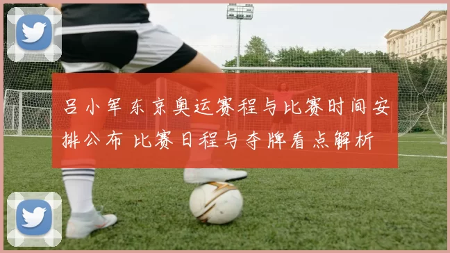 吕小军东京奥运赛程与比赛时间安排公布 比赛日程与夺牌看点解析