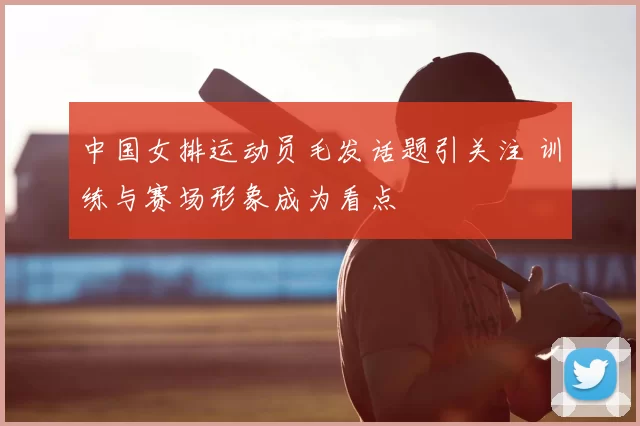 中国女排运动员毛发话题引关注 训练与赛场形象成为看点