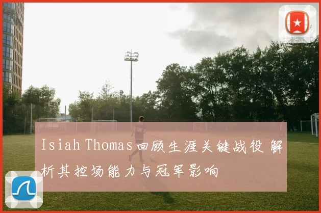 Isiah Thomas回顾生涯关键战役 解析其控场能力与冠军影响