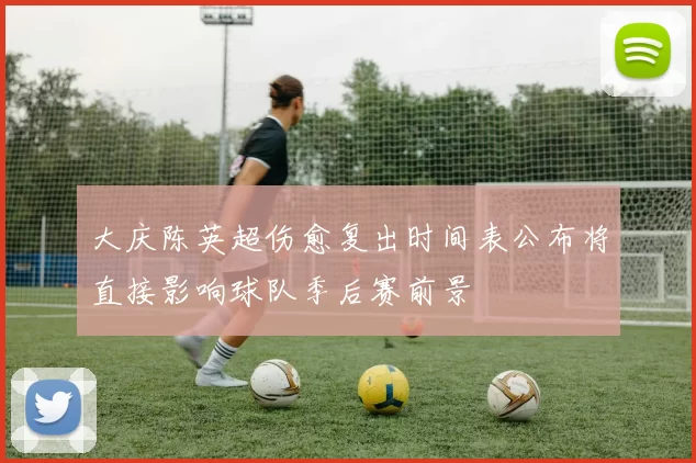 大庆陈英超伤愈复出时间表公布将直接影响球队季后赛前景