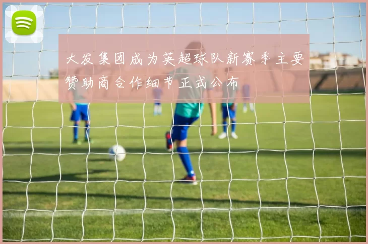大发集团成为英超球队新赛季主要赞助商合作细节正式公布