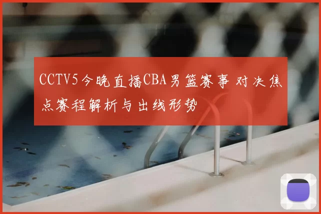 CCTV5今晚直播CBA男篮赛事 对决焦点赛程解析与出线形势