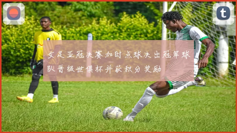 女足亚冠决赛加时点球决出冠军球队晋级世俱杯并获积分奖励