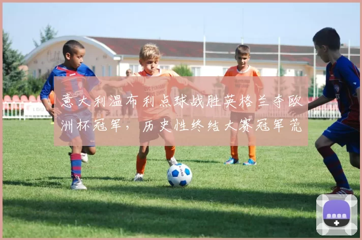 意大利温布利点球战胜英格兰夺欧洲杯冠军，历史性终结大赛冠军荒