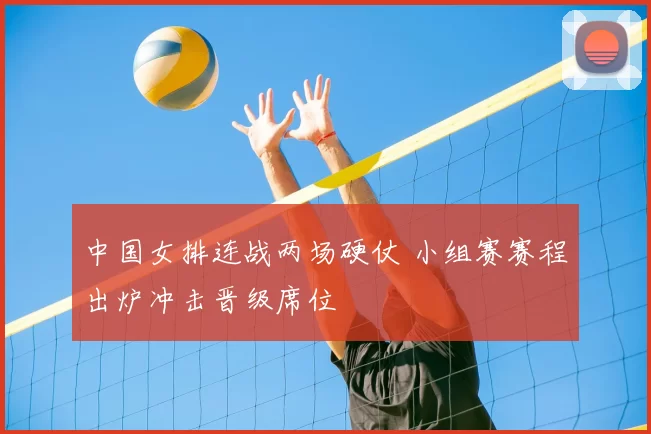 中国女排连战两场硬仗 小组赛赛程出炉冲击晋级席位