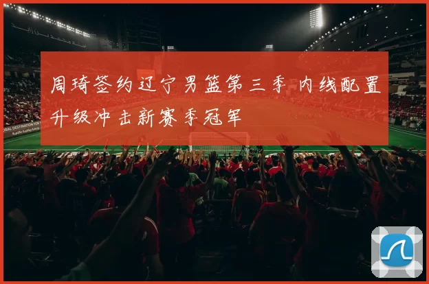 周琦签约辽宁男篮第三季 内线配置升级冲击新赛季冠军