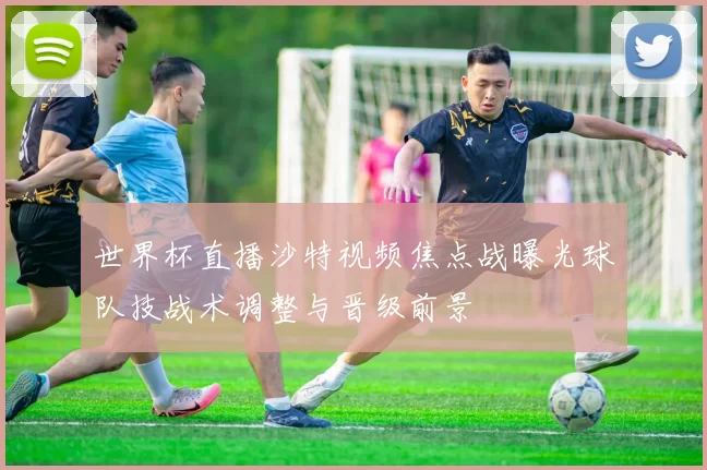 世界杯直播沙特视频焦点战曝光球队技战术调整与晋级前景