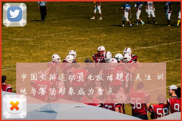 中国女排运动员毛发话题引关注 训练与赛场形象成为看点