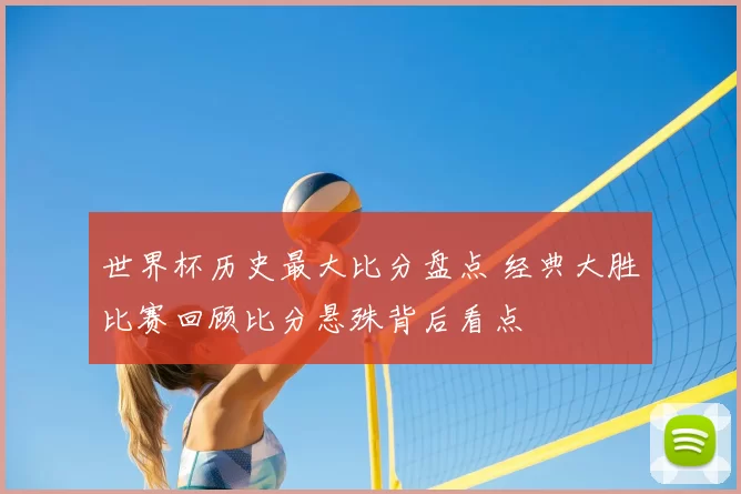 世界杯历史最大比分盘点 经典大胜比赛回顾比分悬殊背后看点