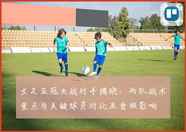 女足亚冠决战对手揭晓，两队战术重点与关键球员对比及晋级影响