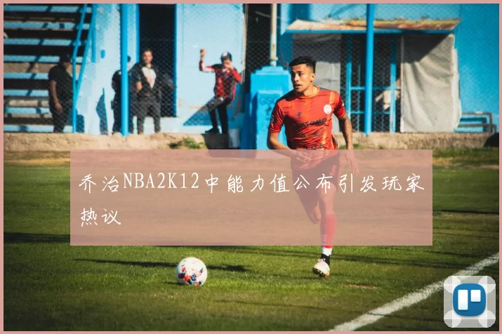 乔治NBA2K12中能力值公布引发玩家热议