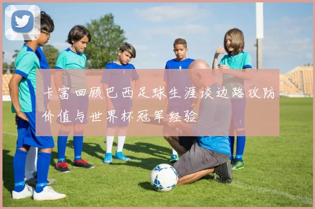 卡富回顾巴西足球生涯谈边路攻防价值与世界杯冠军经验