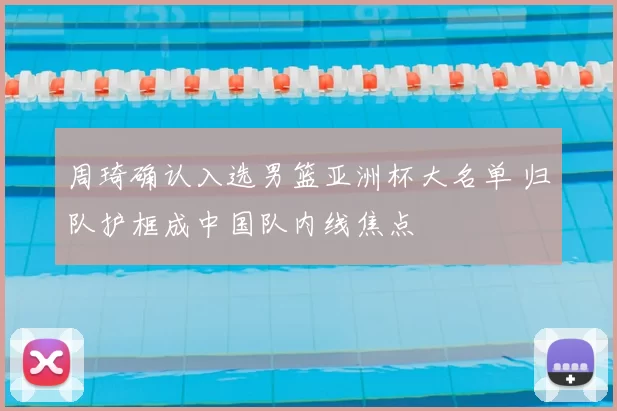 周琦确认入选男篮亚洲杯大名单 归队护框成中国队内线焦点