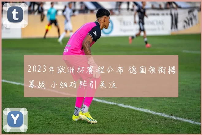 2023年欧洲杯赛程公布 德国领衔揭幕战 小组对阵引关注