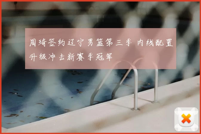 周琦签约辽宁男篮第三季 内线配置升级冲击新赛季冠军