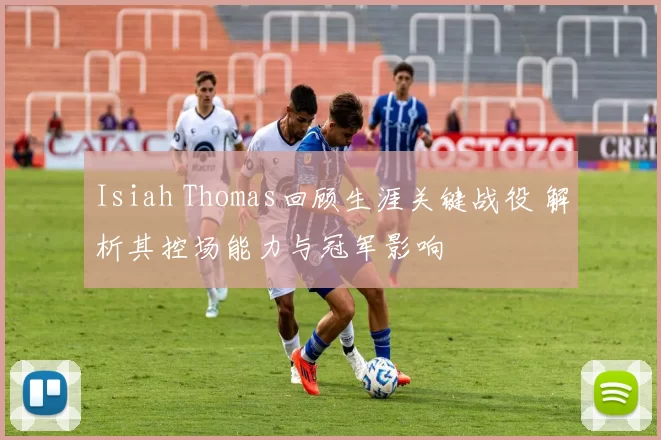 Isiah Thomas回顾生涯关键战役 解析其控场能力与冠军影响