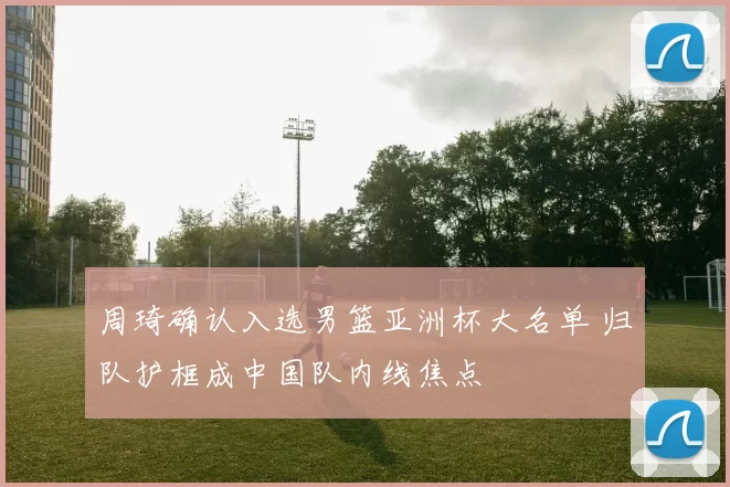 周琦确认入选男篮亚洲杯大名单 归队护框成中国队内线焦点