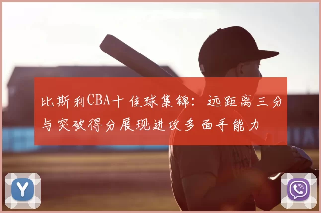 比斯利CBA十佳球集锦：远距离三分与突破得分展现进攻多面手能力