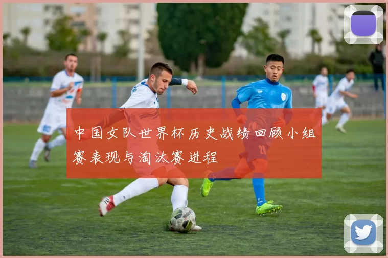 中国女队世界杯历史战绩回顾小组赛表现与淘汰赛进程