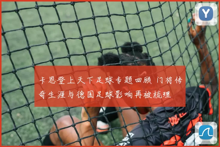 卡恩登上天下足球专题回顾 门将传奇生涯与德国足球影响再被梳理