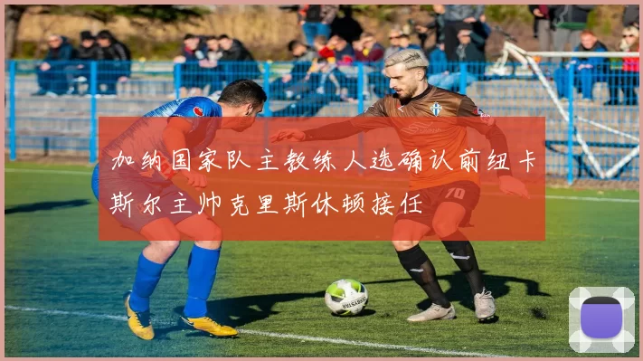 加纳国家队主教练人选确认前纽卡斯尔主帅克里斯休顿接任