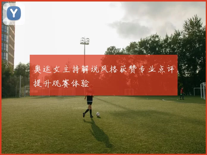 奥运女主持解说风格获赞专业点评提升观赛体验