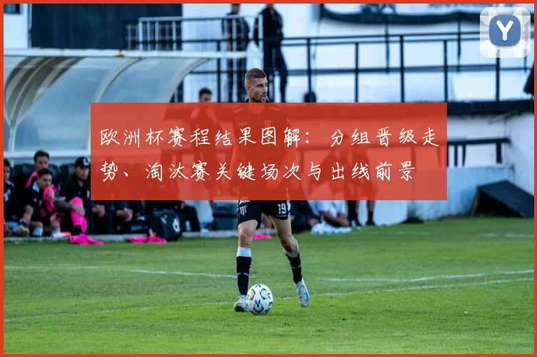 欧洲杯赛程结果图解：分组晋级走势、淘汰赛关键场次与出线前景