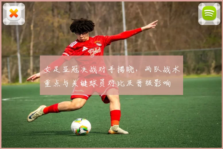 女足亚冠决战对手揭晓，两队战术重点与关键球员对比及晋级影响