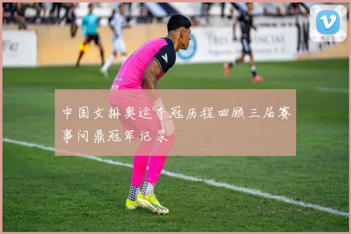 中国女排奥运夺冠历程回顾三届赛事问鼎冠军记录