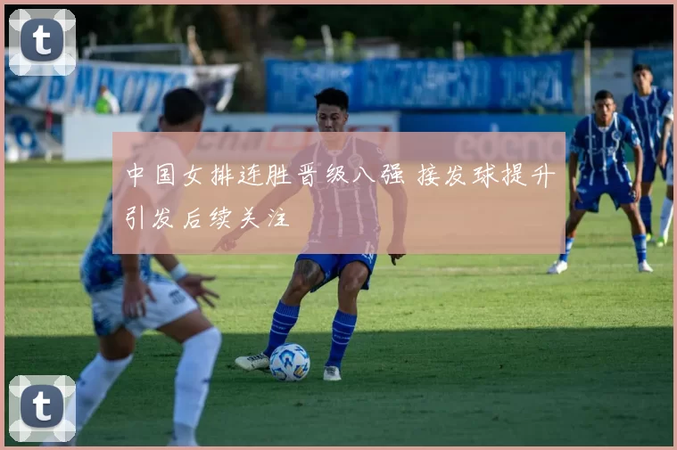 中国女排连胜晋级八强 接发球提升引发后续关注