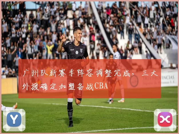 广州队新赛季阵容调整完成，三大外援确定加盟备战CBA