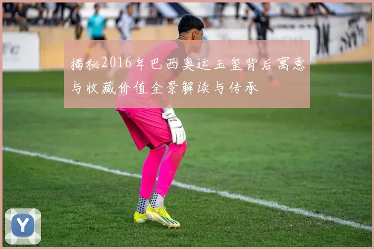 揭秘2016年巴西奥运玉玺背后寓意与收藏价值全景解读与传承