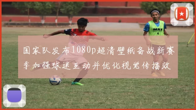 国家队发布1080p超清壁纸备战新赛季加强球迷互动并优化视觉传播效果