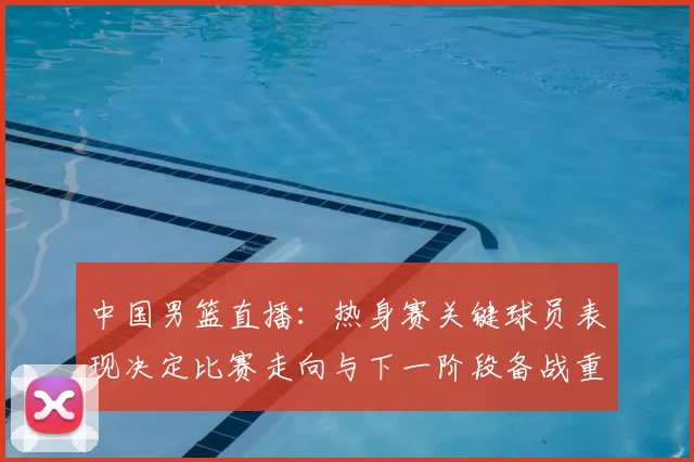 中国男篮直播：热身赛关键球员表现决定比赛走向与下一阶段备战重点