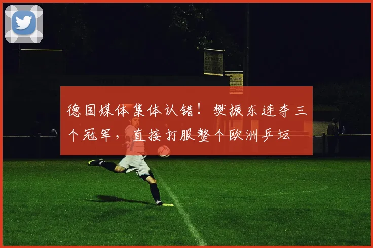 德国媒体集体认错！樊振东连夺三个冠军，直接打服整个欧洲乒坛