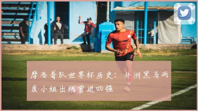 摩洛哥队世界杯历史:非洲黑马两度小组出线曾进四强