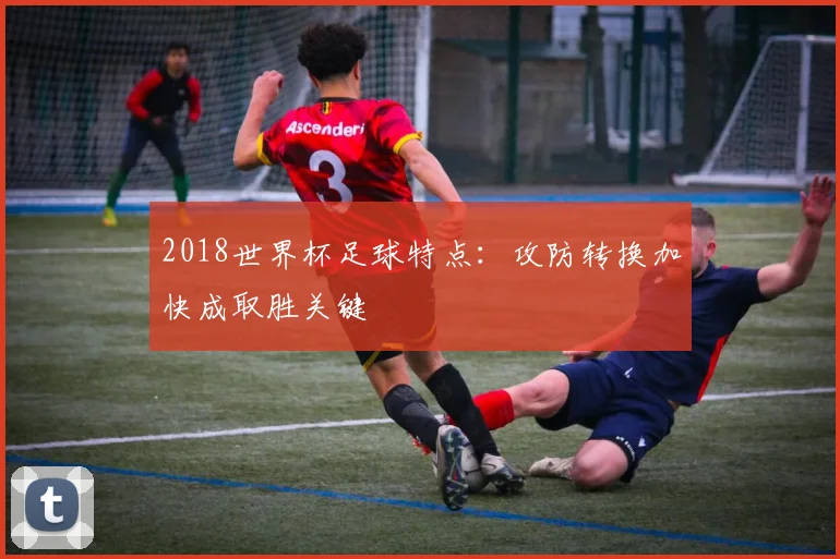 2018世界杯足球特点:攻防转换加快成取胜关键