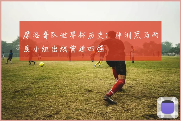 摩洛哥队世界杯历史：非洲黑马两度小组出线曾进四强