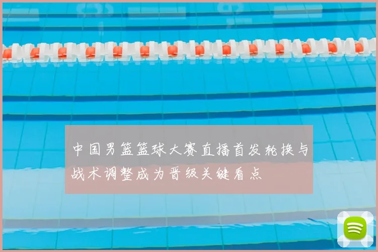 中国男篮篮球大赛直播首发轮换与战术调整成为晋级关键看点