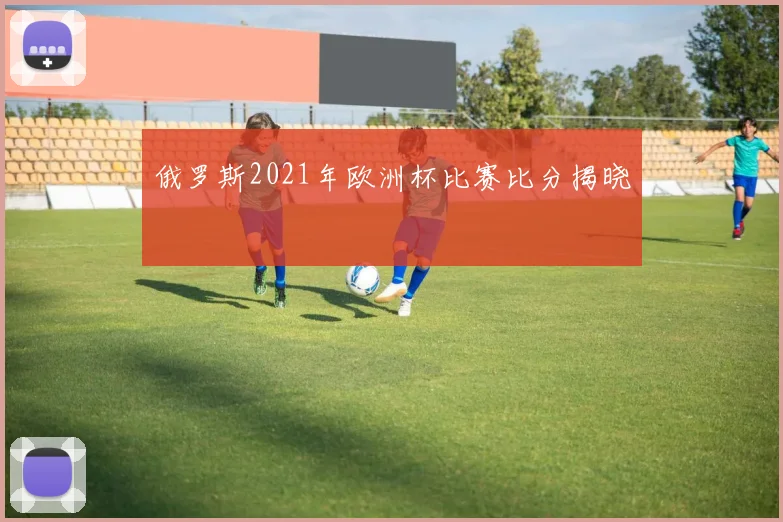 俄罗斯2021年欧洲杯比赛比分揭晓