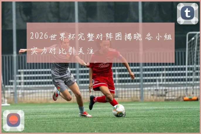 2026世界杯完整对阵图揭晓 各小组实力对比引关注