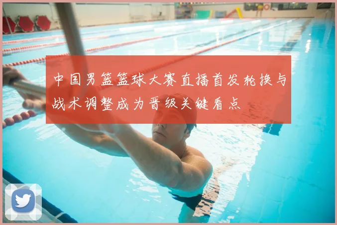 中国男篮篮球大赛直播首发轮换与战术调整成为晋级关键看点